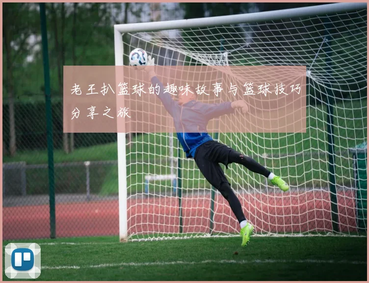 老王扒篮球的趣味故事与篮球技巧分享之旅