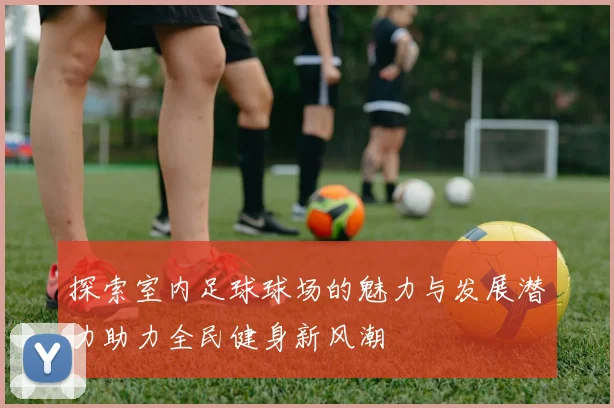 探索室内足球球场的魅力与发展潜力助力全民健身新风潮