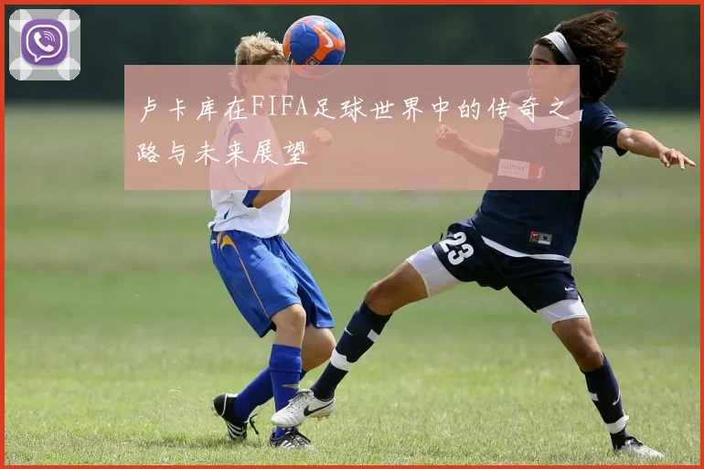 卢卡库在FIFA足球世界中的传奇之路与未来展望